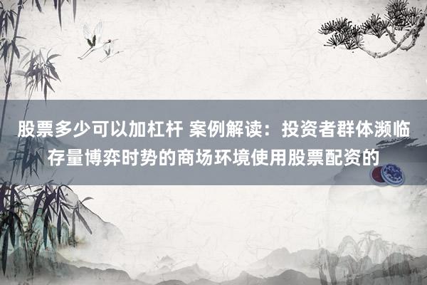 股票多少可以加杠杆 案例解读：投资者群体濒临存量博弈时势的商场环境使用股票配资的