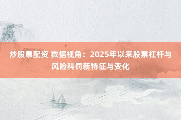 炒股票配资 数据视角：2025年以来股票杠杆与风险科罚新特征与变化