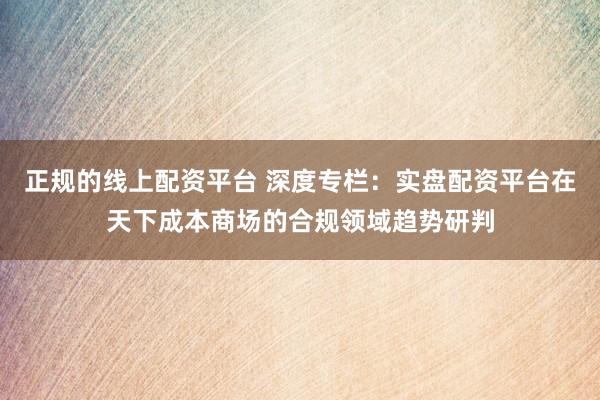 正规的线上配资平台 深度专栏：实盘配资平台在天下成本商场的合规领域趋势研判