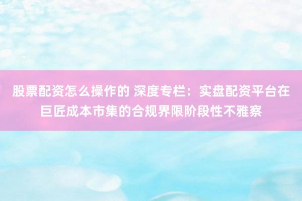 股票配资怎么操作的 深度专栏：实盘配资平台在巨匠成本市集的合规界限阶段性不雅察