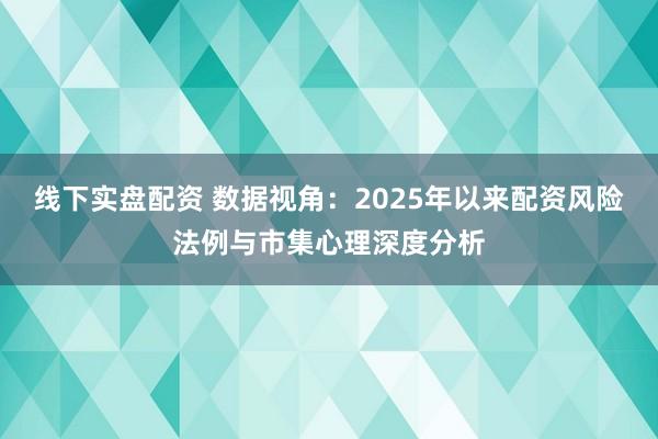线下实盘配资 数据视角：2025年以来配资风险法例与市集心理深度分析