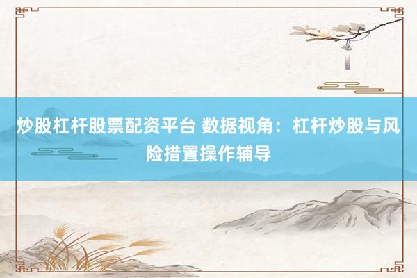 炒股杠杆股票配资平台 数据视角:杠杆炒股与风险措置操作辅导