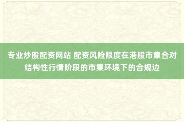 专业炒股配资网站 配资风险限度在港股市集合对结构性行情阶段的市集环境下的合规边