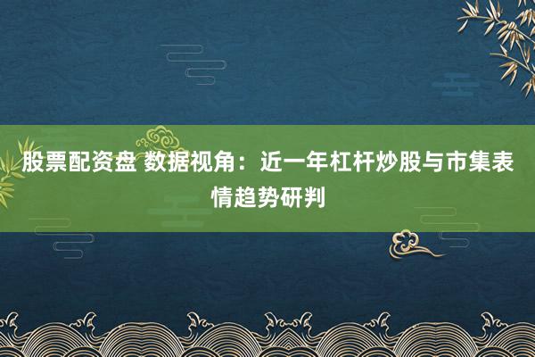 股票配资盘 数据视角：近一年杠杆炒股与市集表情趋势研判
