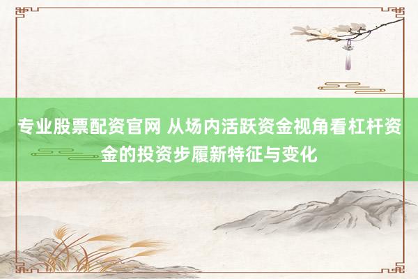 专业股票配资官网 从场内活跃资金视角看杠杆资金的投资步履新特征与变化