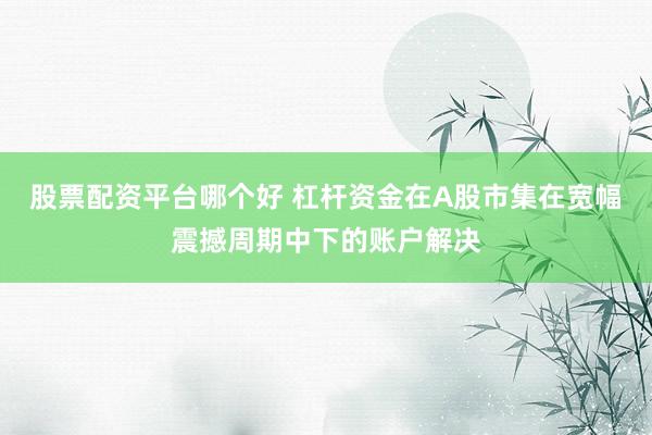 股票配资平台哪个好 杠杆资金在A股市集在宽幅震撼周期中下的账户解决