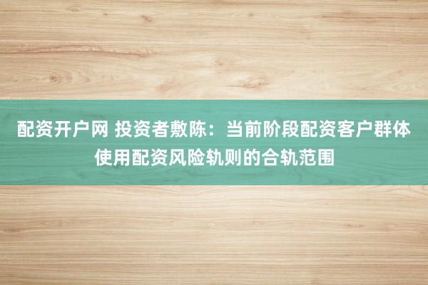 配资开户网 投资者敷陈：当前阶段配资客户群体使用配资风险轨则的合轨范围