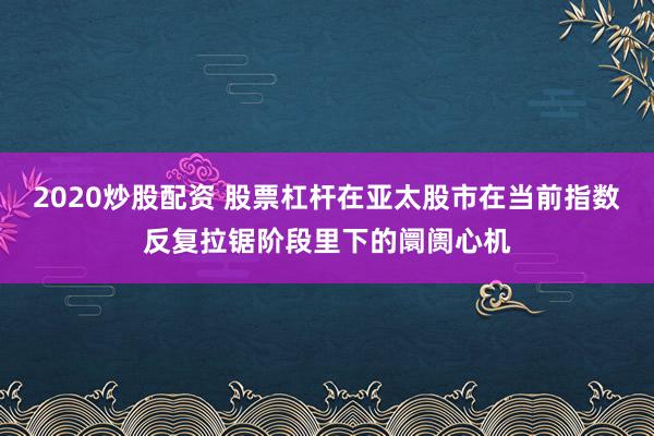 2020炒股配资 股票杠杆在亚太股市在当前指数反复拉锯阶段里下的阛阓心机