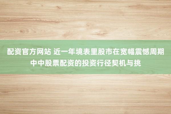 配资官方网站 近一年境表里股市在宽幅震憾周期中中股票配资的投资行径契机与挑