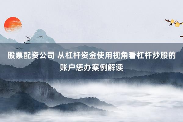 股票配资公司 从杠杆资金使用视角看杠杆炒股的账户惩办案例解读