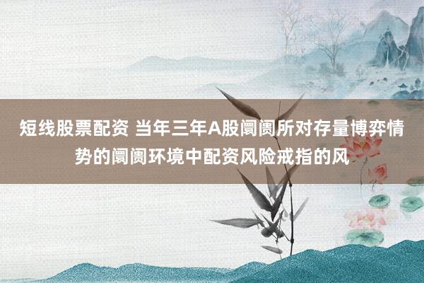 短线股票配资 当年三年A股阛阓所对存量博弈情势的阛阓环境中配资风险戒指的风