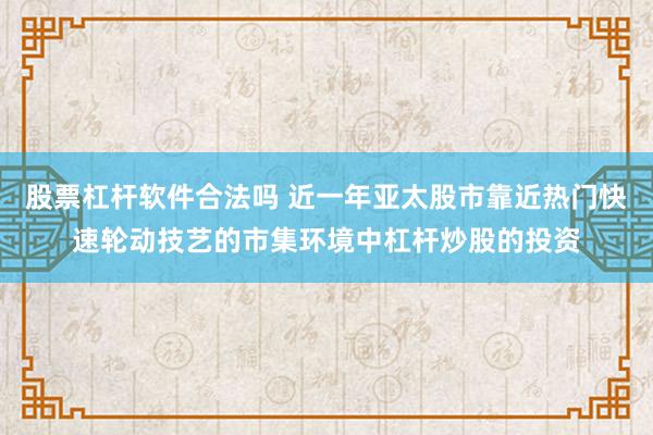 股票杠杆软件合法吗 近一年亚太股市靠近热门快速轮动技艺的市集环境中杠杆炒股的投资
